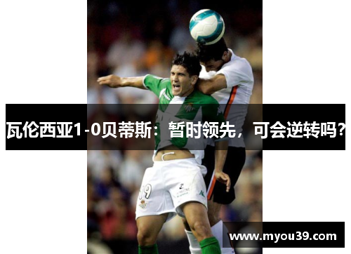 瓦伦西亚1-0贝蒂斯:暂时领先,可会逆转吗? 瓦伦西亚1-0贝蒂斯:暂时领先,可会逆转吗?